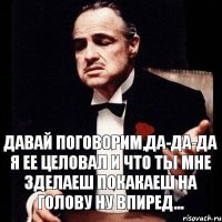 давай поговорим,да-да-да я ее целовал и что ты мне зделаеш покакаеш на голову ну впиред...