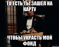 То есть ты зашел на карту Чтобы украсть мой фонд