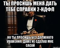 ты просишь меня дать тебе справки 2-ндфл но ты просишь без должного уважения, даже не сделав мне сасай