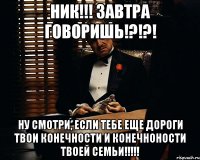 НИК!!! ЗАВТРА ГОВОРИШЬ!?!?! НУ СМОТРИ, ЕСЛИ ТЕБЕ ЕЩЕ ДОРОГИ ТВОИ КОНЕЧНОСТИ И КОНЕЧНОНОСТИ ТВОЕЙ СЕМЬИ!!!!!