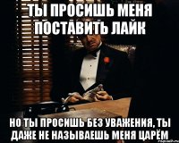 ты просишь меня поставить лайк но ты просишь без уважения, ты даже не называешь меня Царём