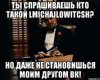 ТЫ СПРАШИВАЕШЬ КТО ТАКОЙ LMICHAJLOWITCSH? НО ДАЖЕ НЕ СТАНОВИШЬСЯ МОИМ ДРУГОМ ВК!