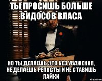 Ты просишь больше видосов власа но ты делаешь это без уважения, не делаешь репосты и не ставишь лайки