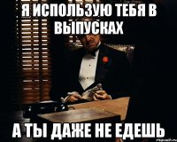 Я использую тебя в выпусках а ты даже не едешь