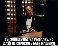  Ты зовешь нас на рыбалку, но даже не спросил у бати машину!