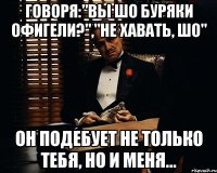 Говоря:"вы шо Буряки офигели?","не хавать, шо" Он подебует не только тебя, но и меня...