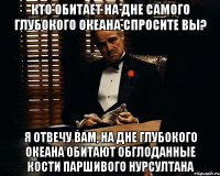 КТО ОБИТАЕТ НА ДНЕ САМОГО ГЛУБОКОГО ОКЕАНА СПРОСИТЕ ВЫ? Я ОТВЕЧУ ВАМ, НА ДНЕ ГЛУБОКОГО ОКЕАНА ОБИТАЮТ ОБГЛОДАННЫЕ КОСТИ ПАРШИВОГО НУРСУЛТАНА