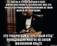 КОГДА В СТРАНЕ БАРДАК И ХАОС, ФИЛОСОФСТВОВАТЬ БЕСПОЛЕЗНО, ИБО ЭТО ЧРЕВАТО ОГРОМНЫМИ ПРОБЛЕМАМИ НА ТВОЮ ЖОПУ И НА ТВОЙ ПЕНИС ЭТО ГОВОРЮ ВАМ Я "КРЕСТНЫЙ ОТЕЦ", ПОВИДАВШИЙ МНОГОЕ НА СВОЕМ ЖИЗНЕННОМ ОПЫТЕ