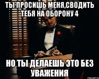 Ты просишь меня,сводить тебя на Оборону 4 Но ты делаешь это без уважения