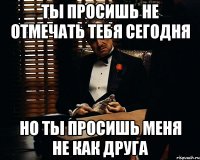 ты просишь не отмечать тебя сегодня но ты просишь меня не как друга