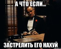 а что если... ЗАСТРЕЛИТЬ ЕГО НАХУЙ