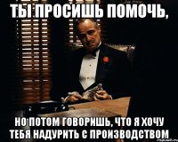 ты просишь помочь, но потом говоришь, что я хочу тебя надурить с производством