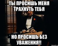 ты просишь меня трахнуть тебя но просишь без уважения!!