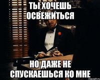 ты хочешь освежиться но даже не спускаешься ко мне