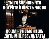 Ты говоришь что потратил шесть часов Но даже не можешь дать мне результаты