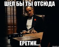 Шел бы ты отсюда Еретик...