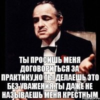 Ты просишь меня договориться за практику,но ты делаешь это без уважения,ты даже не называешь меня крестным