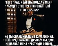 Ты спрашиваешь: Когда у меня будет откорректированный проект????? Но ты спрашиваешь без уважения, ты не предлагаешь дружбу, ты даже не назвал меня крестным отцом.