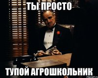 ты просто тупой агрошкольник