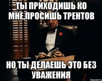 Ты приходишь ко мне,просишь трентов Но ты делаешь это без уважения