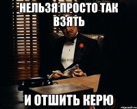 Нельзя просто так взять и отшить Керю