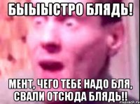 БЫЫЫСТРО БЛЯДЬ! МЕНТ, ЧЕГО ТЕБЕ НАДО БЛЯ, СВАЛИ ОТСЮДА БЛЯДЬ!!