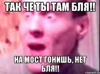 так че ты там БЛЯ!! на мост гонишь, нет БЛЯ!!