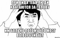 При видя тебя люди хватаются за голову Им больно потому что мозг выворачивает