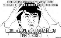 Я могу тебя игнорировать так, что ты засомневаешься в своем существовании!!! ПИШИТЕ, БУДТО ЭТО РЕАЛЬНО ВОЗМОЖНО!