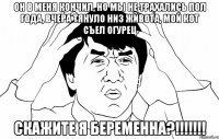 он в меня кончил, но мы не трахались пол года, вчера тянуло низ живота, мой кот съел огурец скажите я беременна?!!!!!!!