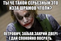 Ты че такой серьезный это изза шрамов чтоли? Петрович, заїбав,закрий двері і дай спокойно посрать.