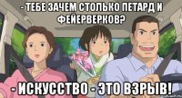 - тебе зачем столько петард и фейерверков? - искусство - это взрыв!