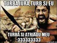 TURBA IURA,TURB SI EU TURBA SI ATRIADU MEU :333333333