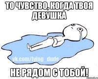 то чувство, когда твоя девушка не рядом с тобой!