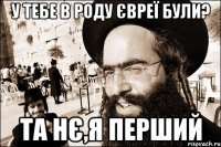 У тебе в роду євреї були? Та нє,я перший