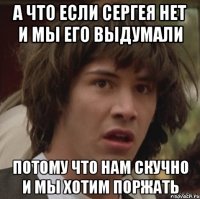 А что если Сергея нет и мы его выдумали Потому что нам скучно и мы хотим поржать