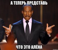 А теперь представь Что это Алёна