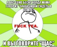 А вас тоже бесит когда мама говорит "заканчивай сидеть в компе" И вы говорите "Щас"