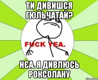 ти дивишся Гюльчатай? Нєа. я дивлюсь Роксолану