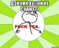 Дэнчик ху#ни не скажет) 