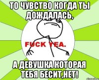 то чувство когда ты дождалась, а девушка которая тебя бесит,нет!