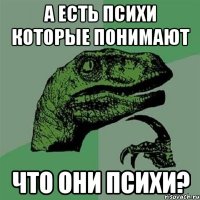 а есть психи которые понимают что они психи?