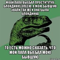 моай папа выебал проститутку блондинку Олесю, а мою бывшую звали так же и она была блондинка то есть можно сказать, что мой папа выебал мою бывшую