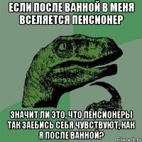 Если после ванной в меня вселяется пенсионер значит ли это, что пенсионеры так заебись себя чувствуют, как я после ванной?