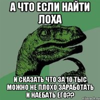 а что если найти лоха и сказать что за 10 тыс можно не плохо заработать и наебать его??