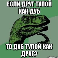 ЕСЛИ ДРУГ ТУПОЙ КАК ДУБ ТО ДУБ ТУПОЙ КАК ДРУГ?