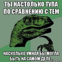 Ты настолько тупа по сравнению с тем Насколько умная бы могла быть на самом деле...