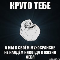 Круто тебе А мы в своём Мухосранске не найдём никогда в жизни себя