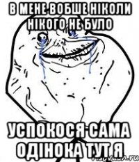 в мене вобше ніколи нікого не було успокося сама одінока тут я