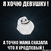 я хочю девушку ! а точно мама сказала что я уродлевый !